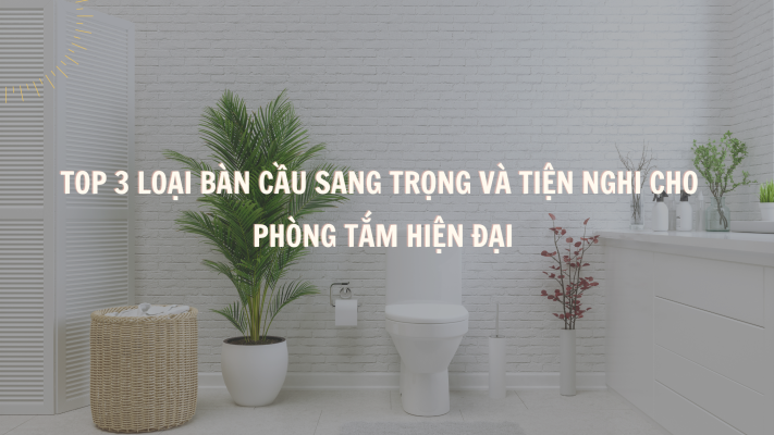 Top 3 Loại Bàn Cầu Sang Trọng và Tiện Nghi Cho Phòng Tắm Hiện Đại